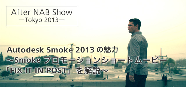 After NAB Show -Tokyo 2013- Autodesk Smoke 2013の魅力　～Smokeプロモーションショートムービー「FIX IT IN POST」を解説～